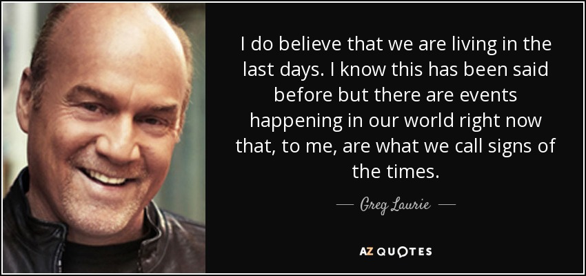 I do believe that we are living in the last days. I know this has been said before but there are events happening in our world right now that, to me, are what we call signs of the times. - Greg Laurie