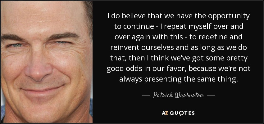 I do believe that we have the opportunity to continue - I repeat myself over and over again with this - to redefine and reinvent ourselves and as long as we do that, then I think we've got some pretty good odds in our favor, because we're not always presenting the same thing. - Patrick Warburton