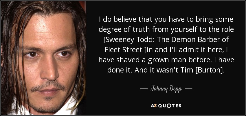 I do believe that you have to bring some degree of truth from yourself to the role [Sweeney Todd: The Demon Barber of Fleet Street ]in and I'll admit it here, I have shaved a grown man before. I have done it. And it wasn't Tim [Burton]. - Johnny Depp