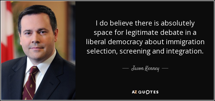 I do believe there is absolutely space for legitimate debate in a liberal democracy about immigration selection, screening and integration. - Jason Kenney