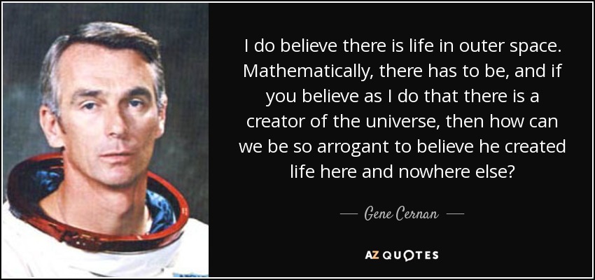 I do believe there is life in outer space. Mathematically, there has to be, and if you believe as I do that there is a creator of the universe, then how can we be so arrogant to believe he created life here and nowhere else? - Gene Cernan