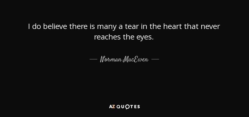 I do believe there is many a tear in the heart that never reaches the eyes. - Norman MacEwen