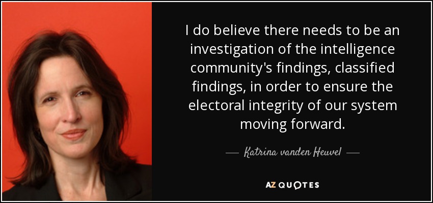 I do believe there needs to be an investigation of the intelligence community's findings, classified findings, in order to ensure the electoral integrity of our system moving forward. - Katrina vanden Heuvel
