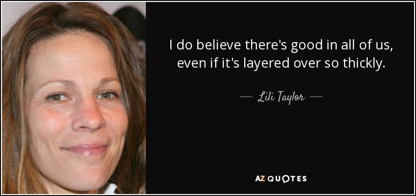 I do believe there's good in all of us, even if it's layered over so thickly. - Lili Taylor