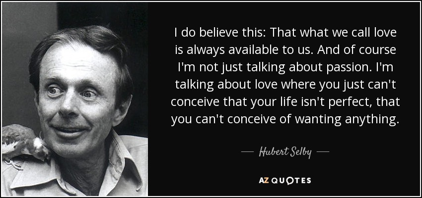 I do believe this: That what we call love is always available to us. And of course I'm not just talking about passion. I'm talking about love where you just can't conceive that your life isn't perfect, that you can't conceive of wanting anything. - Hubert Selby, Jr.