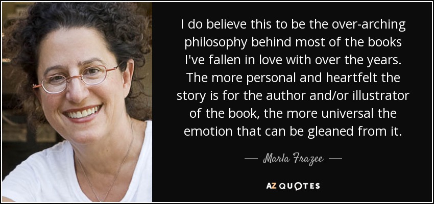 I do believe this to be the over-arching philosophy behind most of the books I've fallen in love with over the years. The more personal and heartfelt the story is for the author and/or illustrator of the book, the more universal the emotion that can be gleaned from it. - Marla Frazee