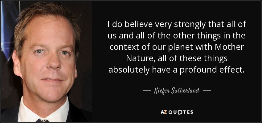 I do believe very strongly that all of us and all of the other things in the context of our planet with Mother Nature, all of these things absolutely have a profound effect. - Kiefer Sutherland