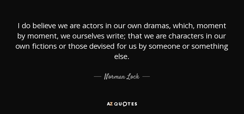 I do believe we are actors in our own dramas, which, moment by moment, we ourselves write; that we are characters in our own fictions or those devised for us by someone or something else. - Norman Lock