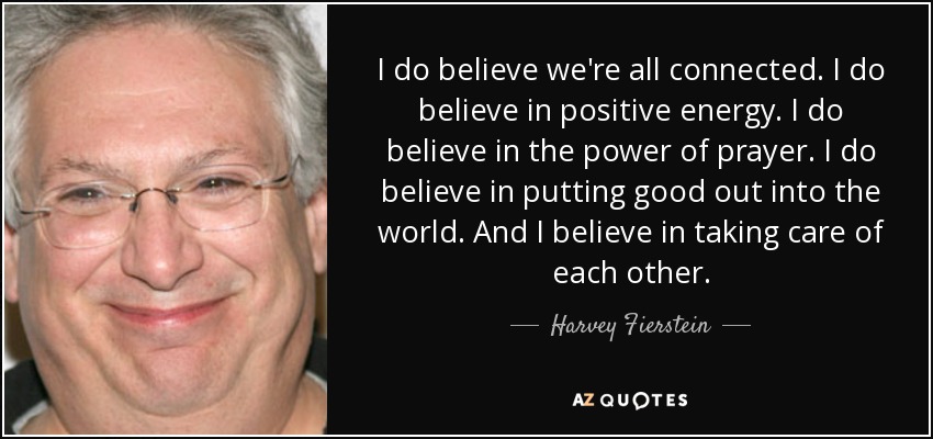 I do believe we're all connected. I do believe in positive energy. I do believe in the power of prayer. I do believe in putting good out into the world. And I believe in taking care of each other. - Harvey Fierstein