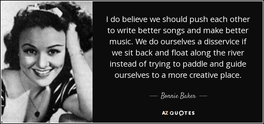 I do believe we should push each other to write better songs and make better music. We do ourselves a disservice if we sit back and float along the river instead of trying to paddle and guide ourselves to a more creative place. - Bonnie Baker
