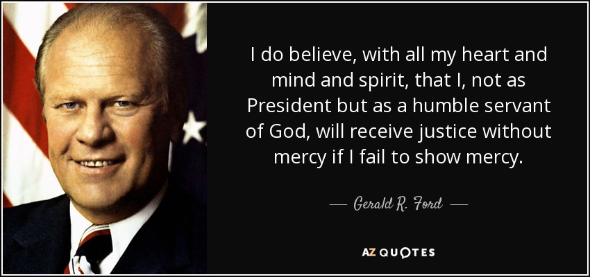 I do believe, with all my heart and mind and spirit, that I, not as President but as a humble servant of God, will receive justice without mercy if I fail to show mercy. - Gerald R. Ford