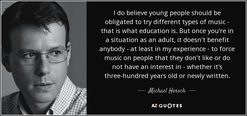 I do believe young people should be obligated to try different types of music - that is what education is. But once you're in a situation as an adult, it doesn't benefit anybody - at least in my experience - to force music on people that they don't like or do not have an interest in - whether it's three-hundred years old or newly written. - Michael Hersch