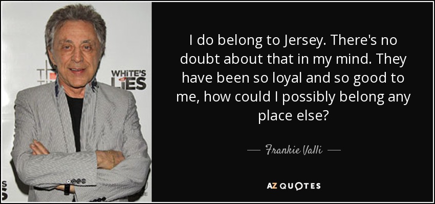 I do belong to Jersey. There's no doubt about that in my mind. They have been so loyal and so good to me, how could I possibly belong any place else? - Frankie Valli