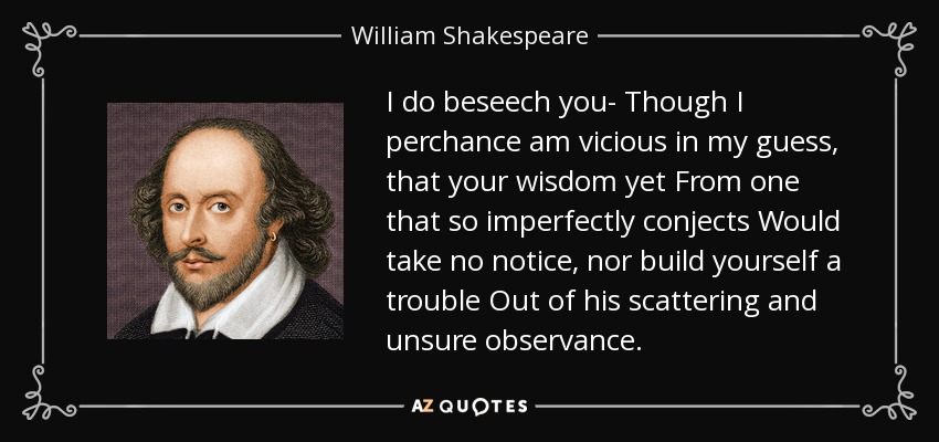 I do beseech you- Though I perchance am vicious in my guess , that your wisdom yet From one that so imperfectly conjects Would take no notice, nor build yourself a trouble Out of his scattering and unsure observance. - William Shakespeare