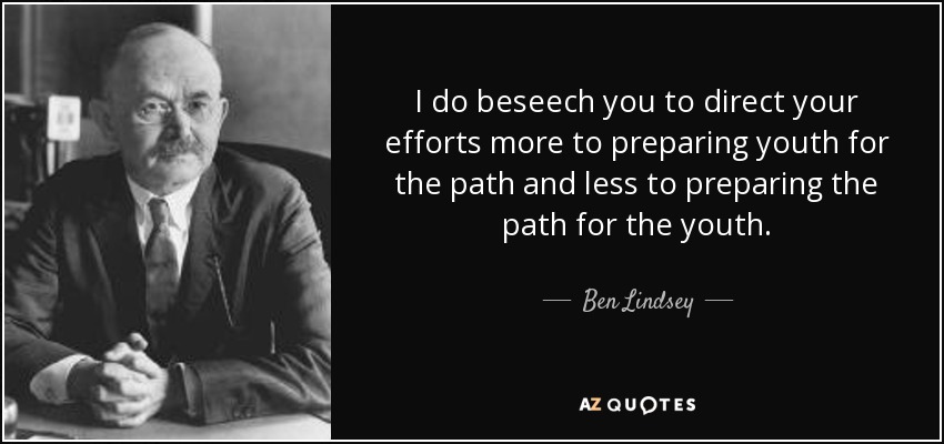 I do beseech you to direct your efforts more to preparing youth for the path and less to preparing the path for the youth. - Ben Lindsey