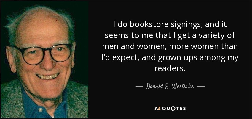 I do bookstore signings, and it seems to me that I get a variety of men and women, more women than I'd expect, and grown-ups among my readers. - Donald E. Westlake