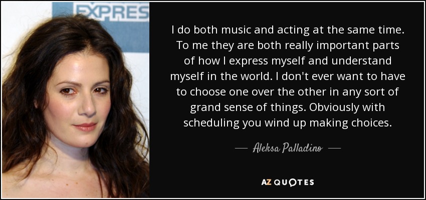 I do both music and acting at the same time. To me they are both really important parts of how I express myself and understand myself in the world. I don't ever want to have to choose one over the other in any sort of grand sense of things. Obviously with scheduling you wind up making choices. - Aleksa Palladino