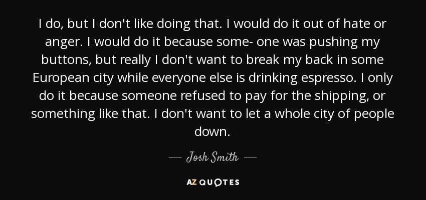 I do, but I don't like doing that. I would do it out of hate or anger. I would do it because some- one was pushing my buttons, but really I don't want to break my back in some European city while everyone else is drinking espresso. I only do it because someone refused to pay for the shipping, or something like that. I don't want to let a whole city of people down. - Josh Smith