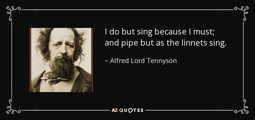 I do but sing because I must; and pipe but as the linnets sing. - Alfred Lord Tennyson