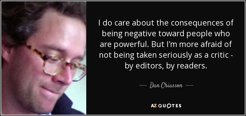 I do care about the consequences of being negative toward people who are powerful. But I'm more afraid of not being taken seriously as a critic - by editors, by readers. - Dan Chiasson