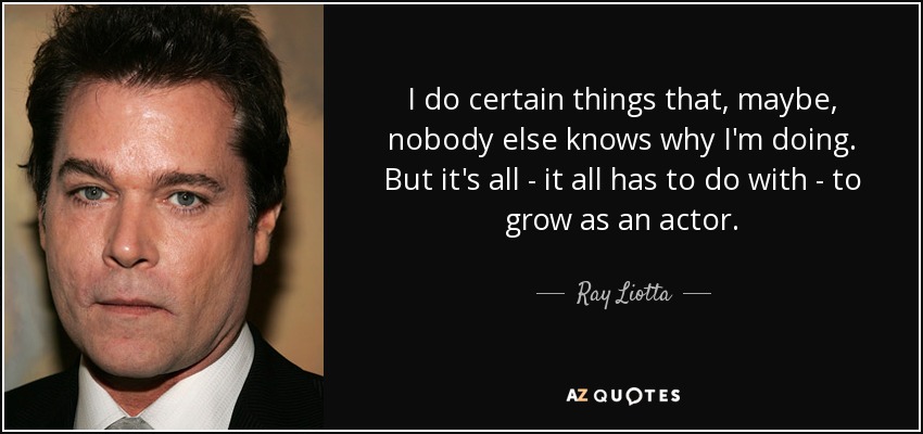 I do certain things that, maybe, nobody else knows why I'm doing. But it's all - it all has to do with - to grow as an actor. - Ray Liotta