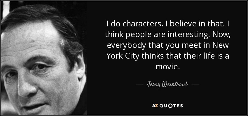 I do characters. I believe in that. I think people are interesting. Now, everybody that you meet in New York City thinks that their life is a movie. - Jerry Weintraub