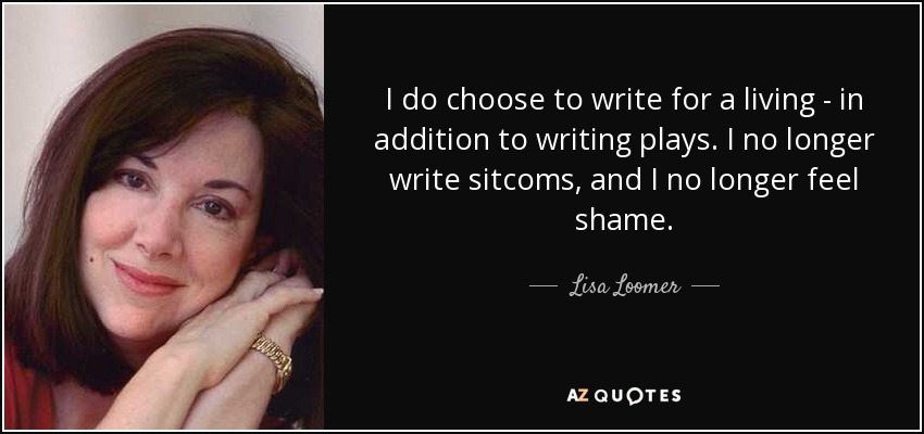 I do choose to write for a living - in addition to writing plays. I no longer write sitcoms, and I no longer feel shame. - Lisa Loomer