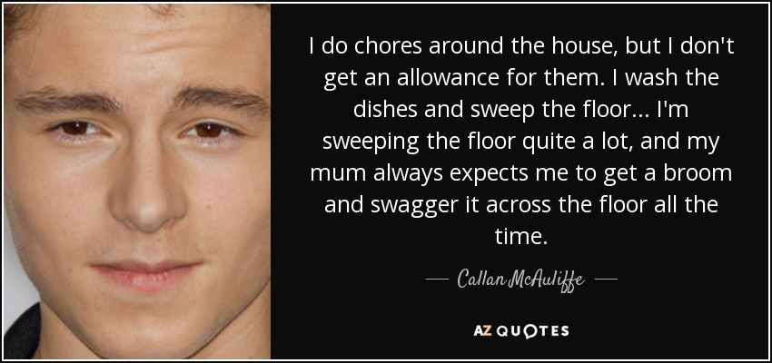 I do chores around the house, but I don't get an allowance for them. I wash the dishes and sweep the floor... I'm sweeping the floor quite a lot, and my mum always expects me to get a broom and swagger it across the floor all the time. - Callan McAuliffe