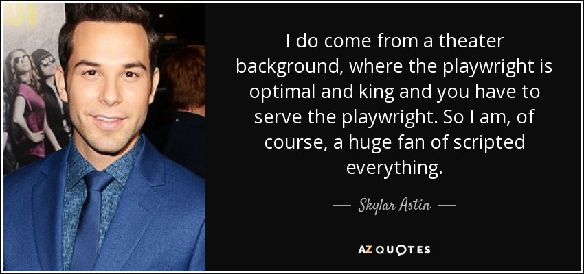 I do come from a theater background, where the playwright is optimal and king and you have to serve the playwright. So I am, of course, a huge fan of scripted everything. - Skylar Astin