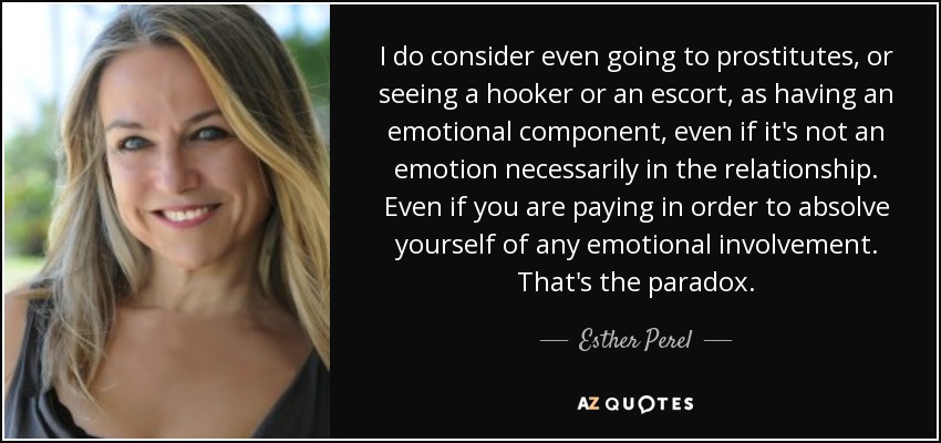 I do consider even going to prostitutes, or seeing a hooker or an escort, as having an emotional component, even if it's not an emotion necessarily in the relationship. Even if you are paying in order to absolve yourself of any emotional involvement. That's the paradox. - Esther Perel