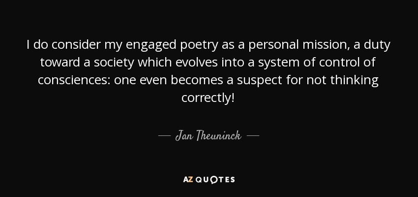 I do consider my engaged poetry as a personal mission, a duty toward a society which evolves into a system of control of consciences: one even becomes a suspect for not thinking correctly! - Jan Theuninck