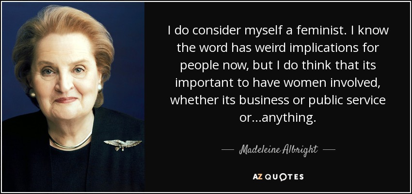 I do consider myself a feminist. I know the word has weird implications for people now, but I do think that its important to have women involved, whether its business or public service or...anything. - Madeleine Albright