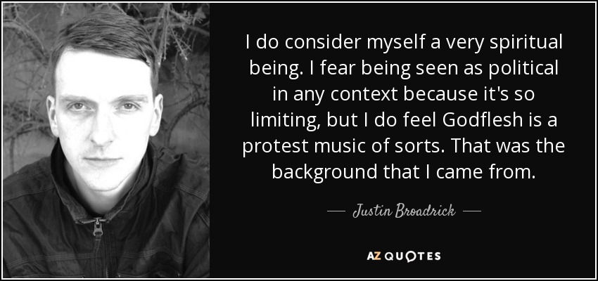 I do consider myself a very spiritual being. I fear being seen as political in any context because it's so limiting, but I do feel Godflesh is a protest music of sorts. That was the background that I came from. - Justin Broadrick