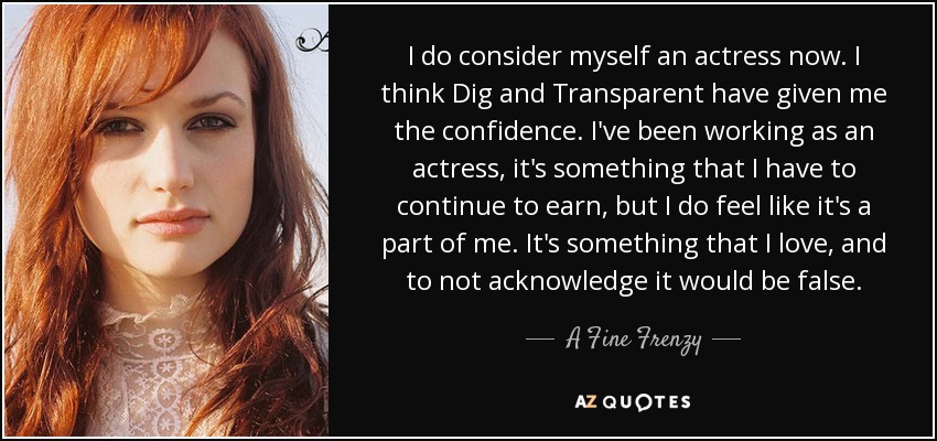 I do consider myself an actress now. I think Dig and Transparent have given me the confidence. I've been working as an actress, it's something that I have to continue to earn, but I do feel like it's a part of me. It's something that I love, and to not acknowledge it would be false. - A Fine Frenzy