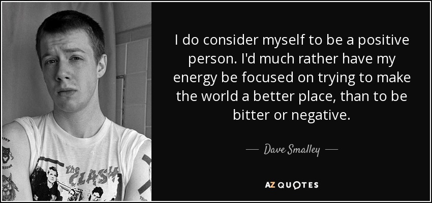 I do consider myself to be a positive person. I'd much rather have my energy be focused on trying to make the world a better place, than to be bitter or negative. - Dave Smalley