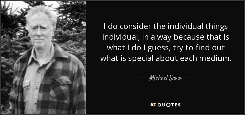 I do consider the individual things individual, in a way because that is what I do I guess, try to find out what is special about each medium. - Michael Snow