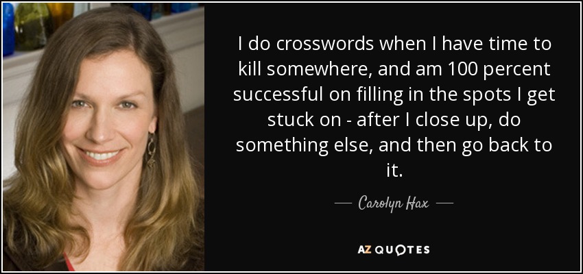 I do crosswords when I have time to kill somewhere, and am 100 percent successful on filling in the spots I get stuck on - after I close up, do something else, and then go back to it. - Carolyn Hax