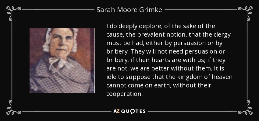 I do deeply deplore, of the sake of the cause, the prevalent notion, that the clergy must be had, either by persuasion or by bribery. They will not need persuasion or bribery, if their hearts are with us; if they are not, we are better without them. It is idle to suppose that the kingdom of heaven cannot come on earth, without their cooperation. - Sarah Moore Grimke