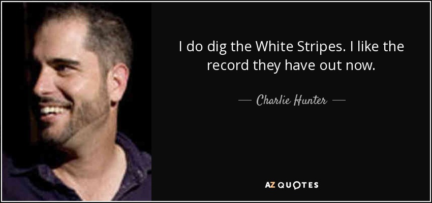 I do dig the White Stripes. I like the record they have out now. - Charlie Hunter