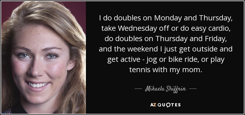 I do doubles on Monday and Thursday, take Wednesday off or do easy cardio, do doubles on Thursday and Friday, and the weekend I just get outside and get active - jog or bike ride, or play tennis with my mom. - Mikaela Shiffrin