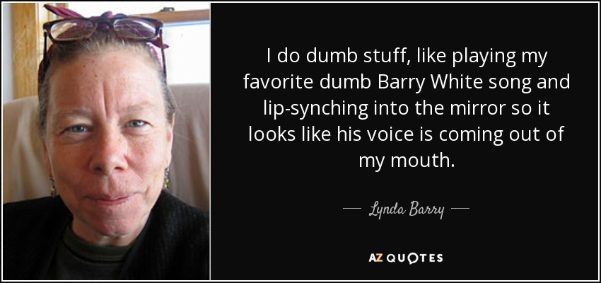 I do dumb stuff, like playing my favorite dumb Barry White song and lip-synching into the mirror so it looks like his voice is coming out of my mouth. - Lynda Barry