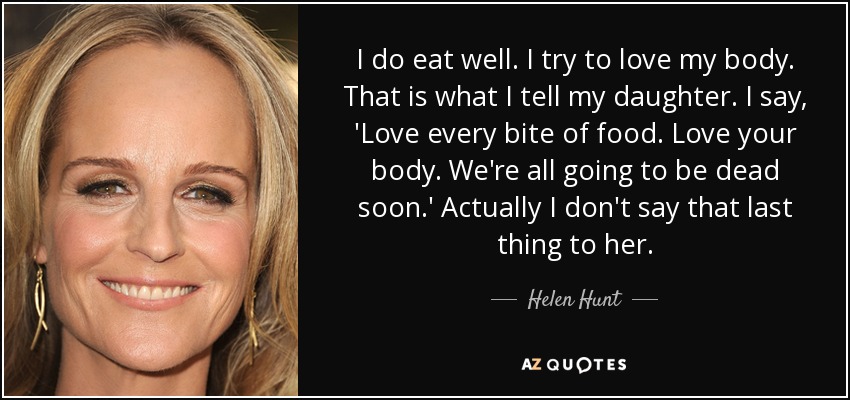 I do eat well. I try to love my body. That is what I tell my daughter. I say, 'Love every bite of food. Love your body. We're all going to be dead soon.' Actually I don't say that last thing to her. - Helen Hunt