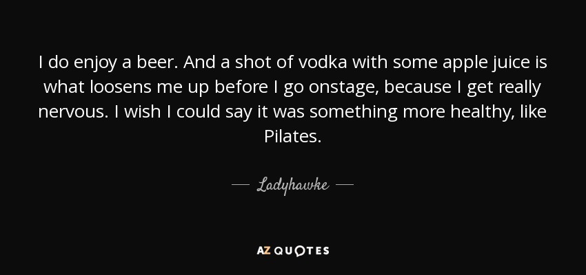 I do enjoy a beer. And a shot of vodka with some apple juice is what loosens me up before I go onstage, because I get really nervous. I wish I could say it was something more healthy, like Pilates. - Ladyhawke