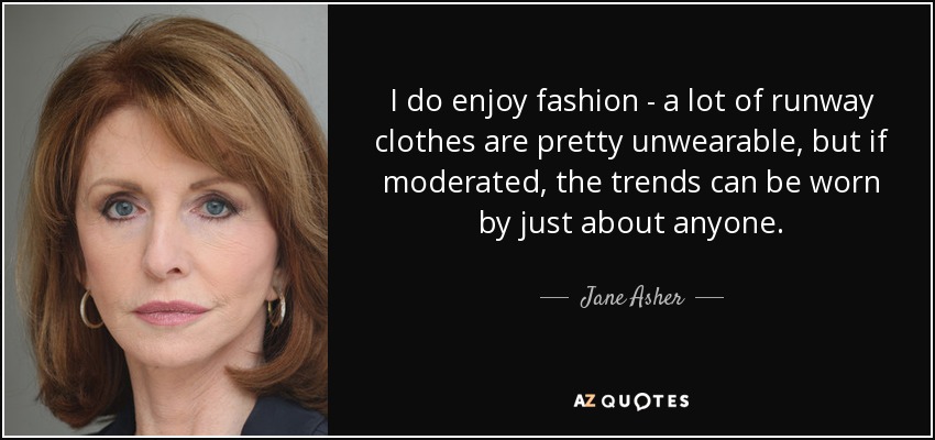 I do enjoy fashion - a lot of runway clothes are pretty unwearable, but if moderated, the trends can be worn by just about anyone. - Jane Asher