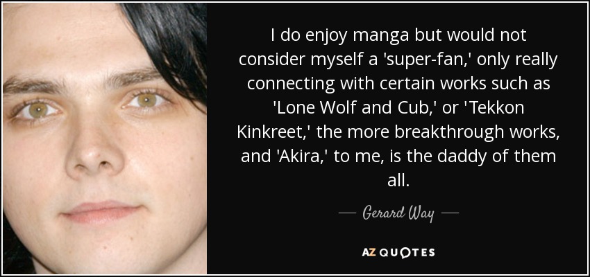 I do enjoy manga but would not consider myself a 'super-fan,' only really connecting with certain works such as 'Lone Wolf and Cub,' or 'Tekkon Kinkreet,' the more breakthrough works, and 'Akira,' to me, is the daddy of them all. - Gerard Way