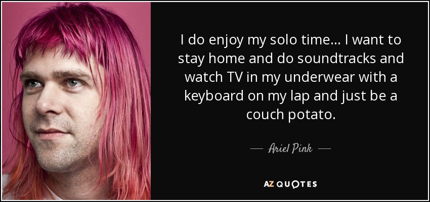 I do enjoy my solo time ... I want to stay home and do soundtracks and watch TV in my underwear with a keyboard on my lap and just be a couch potato. - Ariel Pink