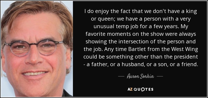 I do enjoy the fact that we don't have a king or queen; we have a person with a very unusual temp job for a few years. My favorite moments on the show were always showing the intersection of the person and the job. Any time Bartlet from the West Wing could be something other than the president - a father, or a husband, or a son, or a friend. - Aaron Sorkin