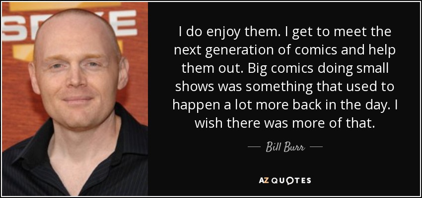 I do enjoy them. I get to meet the next generation of comics and help them out. Big comics doing small shows was something that used to happen a lot more back in the day. I wish there was more of that. - Bill Burr