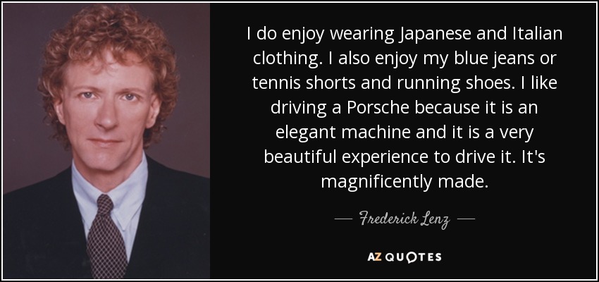 I do enjoy wearing Japanese and Italian clothing. I also enjoy my blue jeans or tennis shorts and running shoes. I like driving a Porsche because it is an elegant machine and it is a very beautiful experience to drive it. It's magnificently made. - Frederick Lenz