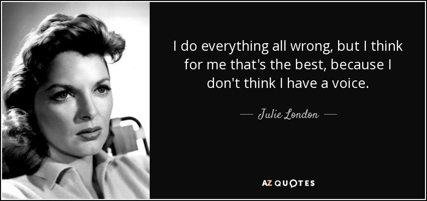 I do everything all wrong, but I think for me that's the best, because I don't think I have a voice. - Julie London